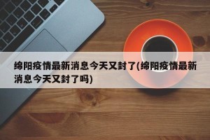 绵阳疫情最新消息今天又封了(绵阳疫情最新消息今天又封了吗)