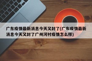 广东疫情最新消息今天又封了(广东疫情最新消息今天又封了广州河村疫情怎么样)