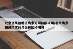 北京低风险地区出京无须核酸证明/北京出京低风险区的用做核酸检测吗