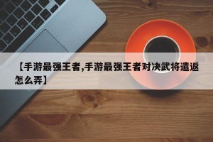【手游最强王者,手游最强王者对决武将遣返怎么弄】