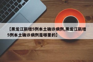 【黑龙江新增5例本土确诊病例,黑龙江新增5例本土确诊病例是哪里的】