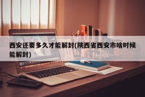 西安还要多久才能解封(陕西省西安市啥时候能解封)