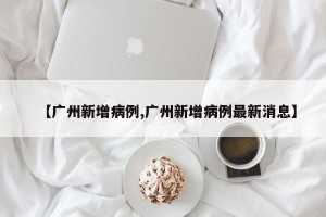 【广州新增病例,广州新增病例最新消息】