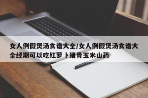 女人例假煲汤食谱大全/女人例假煲汤食谱大全经期可以吃红萝卜猪骨玉米山药