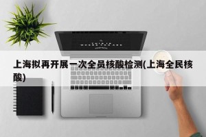 上海拟再开展一次全员核酸检测(上海全民核酸)