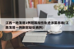 江西一地发现1例初筛阳性轨迹涉菜市场(江西发现一例新冠疑似病例)