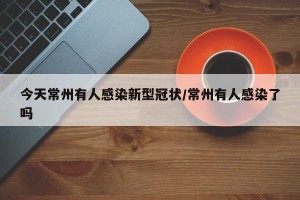 今天常州有人感染新型冠状/常州有人感染了吗