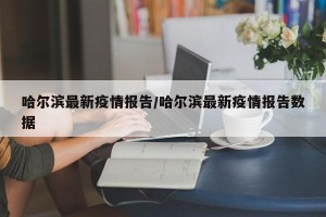 哈尔滨最新疫情报告/哈尔滨最新疫情报告数据