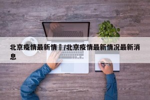 北京疫情最新情況/北京疫情最新情况最新消息