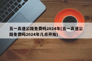 五一高速公路免费吗2024年(五一高速公路免费吗2024年几点开始)