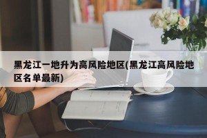黑龙江一地升为高风险地区(黑龙江高风险地区名单最新)