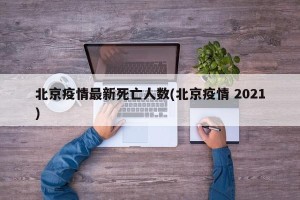 北京疫情最新死亡人数(北京疫情 2021)
