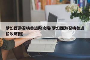 梦幻西游召唤兽进阶攻略(梦幻西游召唤兽进阶攻略图)