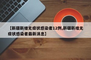 【新疆新增无症状感染者12例,新疆新增无症状感染者最新消息】