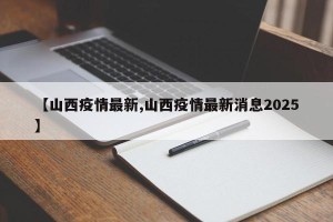 【山西疫情最新,山西疫情最新消息2025】