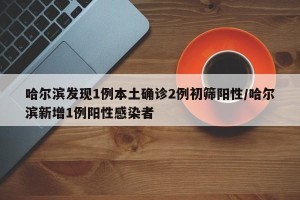 哈尔滨发现1例本土确诊2例初筛阳性/哈尔滨新增1例阳性感染者