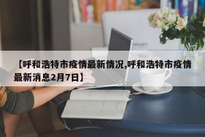 【呼和浩特市疫情最新情况,呼和浩特市疫情最新消息2月7日】