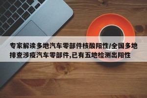 专家解读多地汽车零部件核酸阳性/全国多地排查涉疫汽车零部件,已有五地检测出阳性